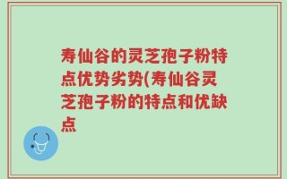寿仙谷的灵芝孢子粉特点优势劣势(寿仙谷灵芝孢子粉的特点和优缺点
