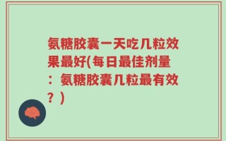 氨糖胶囊一天吃几粒效果最好(每日最佳剂量：氨糖胶囊几粒最有效？)