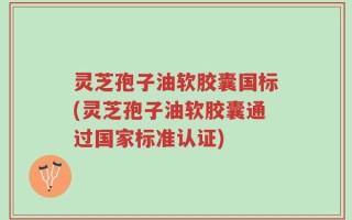 灵芝孢子油软胶囊国标(灵芝孢子油软胶囊通过国家标准认证)