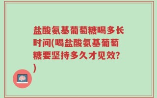 盐酸氨基葡萄糖喝多长时间(喝盐酸氨基葡萄糖要坚持多久才见效？)