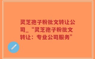 灵芝孢子粉批文转让公司_“灵芝孢子粉批文转让：专业公司服务”