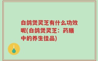 白鸽煲灵芝有什么功效呢(白鸽煲灵芝：药膳中的养生佳品)