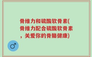 骨维力和硫酸软骨素(骨维力配合硫酸软骨素，关爱你的骨骼健康)