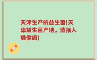 天津生产的益生菌(天津益生菌产地，造福人类健康)
