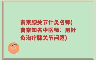 南京膝关节针灸名师(南京知名中医师：用针灸治疗膝关节问题)