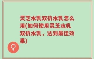 灵芝水乳双抗水乳怎么用(如何使用灵芝水乳双抗水乳，达到最佳效果)