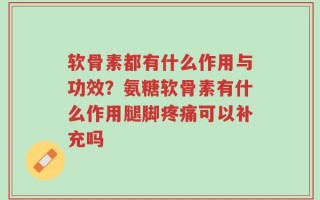 软骨素都有什么作用与功效？氨糖软骨素有什么作用腿脚疼痛可以补充吗