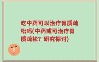 吃中药可以治疗骨质疏松吗(中药或可治疗骨质疏松？研究探讨)