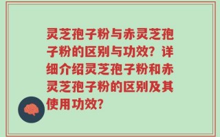 灵芝孢子粉与赤灵芝孢子粉的区别与功效？详细介绍灵芝孢子粉和赤灵芝孢子粉的区别及其使用功效？