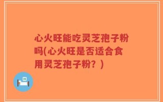 心火旺能吃灵芝孢子粉吗(心火旺是否适合食用灵芝孢子粉？)