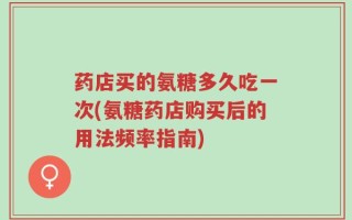 药店买的氨糖多久吃一次(氨糖药店购买后的用法频率指南)