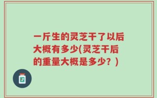 一斤生的灵芝干了以后大概有多少(灵芝干后的重量大概是多少？)
