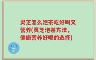 灵芝怎么泡茶吃好喝又营养(灵芝泡茶方法，健康营养好喝的选择)