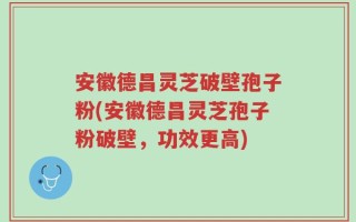 安徽德昌灵芝破壁孢子粉(安徽德昌灵芝孢子粉破壁，功效更高)