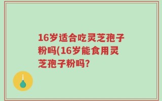 16岁适合吃灵芝孢子粉吗(16岁能食用灵芝孢子粉吗？