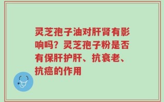 灵芝孢子油对肝肾有影响吗？灵芝孢子粉是否有保肝护肝、抗衰老、抗癌的作用