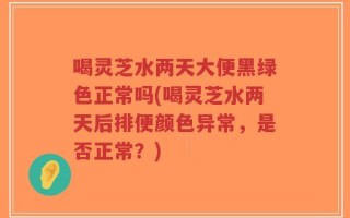 喝灵芝水两天大便黑绿色正常吗(喝灵芝水两天后排便颜色异常，是否正常？)