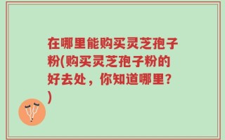 在哪里能购买灵芝孢子粉(购买灵芝孢子粉的好去处，你知道哪里？)