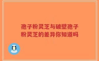 孢子粉灵芝与破壁孢子粉灵芝的差异你知道吗