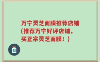 万宁灵芝面膜推荐店铺(推荐万宁好评店铺，买正宗灵芝面膜！)