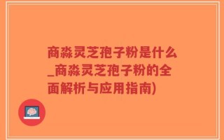 商淼灵芝孢子粉是什么_商淼灵芝孢子粉的全面解析与应用指南)