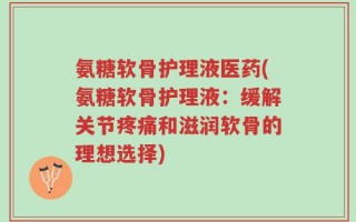 氨糖软骨护理液医药(氨糖软骨护理液：缓解关节疼痛和滋润软骨的理想选择)