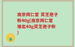 南京同仁堂 灵芝孢子粉40g(南京同仁堂推出40g灵芝孢子粉)