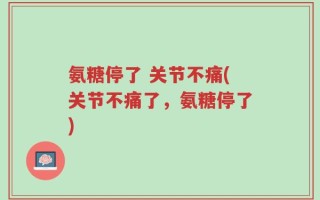 氨糖停了 关节不痛(关节不痛了，氨糖停了)