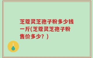芝蔻灵芝孢子粉多少钱一斤(芝蔻灵芝孢子粉售价多少？)