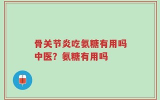 骨关节炎吃氨糖有用吗中医？氨糖有用吗