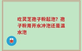 吃灵芝孢子粉起泡？孢子粉用开水冲泡还是温水泡
