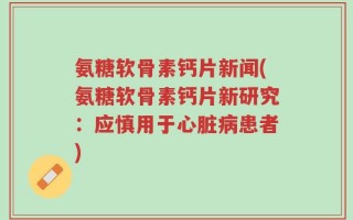 氨糖软骨素钙片新闻(氨糖软骨素钙片新研究：应慎用于心脏病患者)