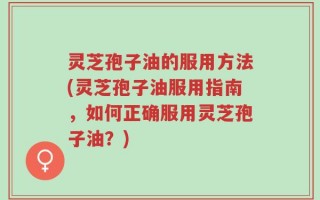 灵芝孢子油的服用方法(灵芝孢子油服用指南，如何正确服用灵芝孢子油？)