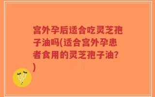 宫外孕后适合吃灵芝孢子油吗(适合宫外孕患者食用的灵芝孢子油？)