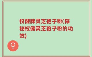 权健牌灵芝孢子粉(探秘权健灵芝孢子粉的功效)