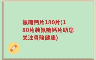 氨糖钙片180片(180片装氨糖钙片助您关注骨骼健康)