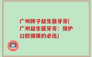 广州牌子益生菌牙膏(广州益生菌牙膏：保护口腔健康的必选)