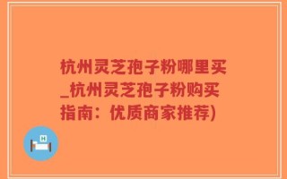 杭州灵芝孢子粉哪里买_杭州灵芝孢子粉购买指南：优质商家推荐)