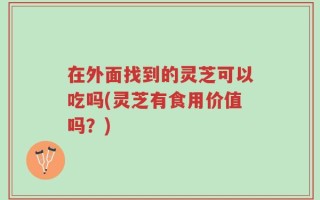 在外面找到的灵芝可以吃吗(灵芝有食用价值吗？)