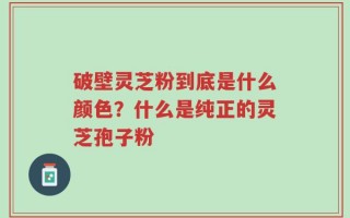 破壁灵芝粉到底是什么颜色？什么是纯正的灵芝孢子粉