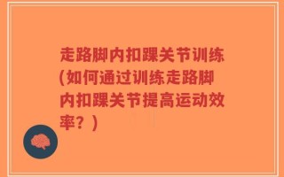 走路脚内扣踝关节训练(如何通过训练走路脚内扣踝关节提高运动效率？)