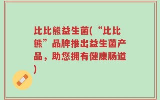 比比熊益生菌(“比比熊”品牌推出益生菌产品，助您拥有健康肠道)