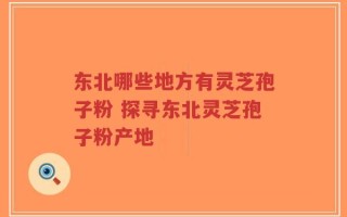 东北哪些地方有灵芝孢子粉 探寻东北灵芝孢子粉产地