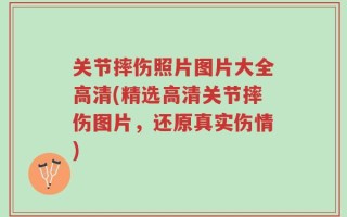 关节摔伤照片图片大全高清(精选高清关节摔伤图片，还原真实伤情)