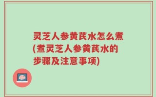 灵芝人参黄芪水怎么煮(煮灵芝人参黄芪水的步骤及注意事项)