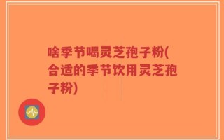 啥季节喝灵芝孢子粉(合适的季节饮用灵芝孢子粉)