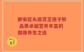 静安区头道灵芝孢子粉 品质卓越营养丰富的健康养生之选
