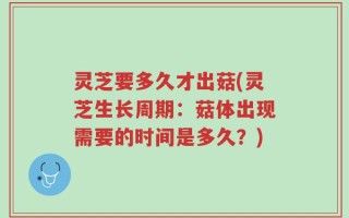 灵芝要多久才出菇(灵芝生长周期：菇体出现需要的时间是多久？)