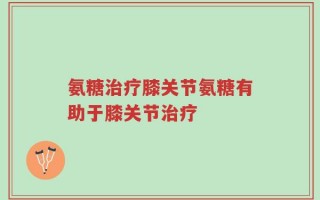 氨糖治疗膝关节氨糖有助于膝关节治疗