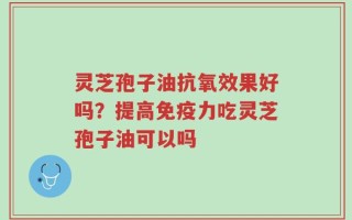 灵芝孢子油抗氧效果好吗？提高免疫力吃灵芝孢子油可以吗